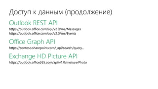 Доступ к данным (продолжение)
Outlook REST API
https://outlook.office.com/api/v2.0/me/Messages
https://outlook.office.com/api/v2.0/me/Events
Office Graph API
https://contoso.sharepoint.com/_api/search/query...
Exchange HD Picture API
https://outlook.office365.com/api/v1.0/me/userPhoto
 