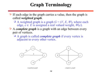 10
Graph TerminologyGraph Terminology
 If each edge in the graph carries a value, then the graph is
called weighted graph.
 A weighted graph is a graph G = (V, E, W), where each
edge, e ∈ E is assigned a real valued weight, W(e).
 A complete graph is a graph with an edge between every
pair of vertices.
 A graph is called complete graph if every vertex is
adjacent to every other vertex.
 