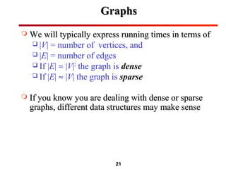 21
GraphsGraphs
 We will typically express running times in terms ofWe will typically express running times in terms of
 |V| = number of vertices, and
 |E| = number of edges
 If |E| ≈ |V|2
the graph is dense
 If |E| ≈ |V| the graph is sparse
 If you know you are dealing with dense or sparseIf you know you are dealing with dense or sparse
graphs, different data structures may make sensegraphs, different data structures may make sense
 