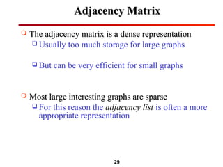 29
Adjacency MatrixAdjacency Matrix
 The adjacency matrix is a dense representationThe adjacency matrix is a dense representation
 Usually too much storage for large graphs
 But can be very efficient for small graphs
 Most large interesting graphs are sparseMost large interesting graphs are sparse
 For this reason the adjacency list is often a more
appropriate representation
 