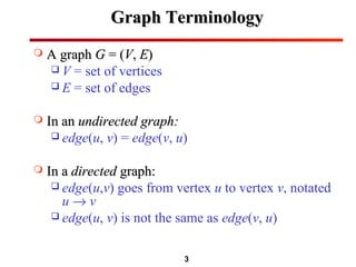 3
Graph TerminologyGraph Terminology
 A graphA graph GG = (= (VV,, EE))
 V = set of vertices
 E = set of edges
 In anIn an undirected graph:undirected graph:
 edge(u, v) = edge(v, u)
 In aIn a directeddirected graph:graph:
 edge(u,v) goes from vertex u to vertex v, notated
u → v
 edge(u, v) is not the same as edge(v, u)
 
