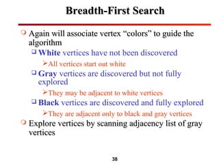 38
Breadth-First SearchBreadth-First Search
 Again will associate vertex “colors” to guide theAgain will associate vertex “colors” to guide the
algorithmalgorithm
 White vertices have not been discovered
All vertices start out white
 Gray vertices are discovered but not fully
explored
They may be adjacent to white vertices
 Black vertices are discovered and fully explored
They are adjacent only to black and gray vertices
 Explore vertices by scanning adjacency list of grayExplore vertices by scanning adjacency list of gray
verticesvertices
 
