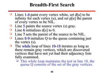 40
Breadth-First SearchBreadth-First Search
 LinesLines 1-41-4 paint every vertex white, set d[u] to bepaint every vertex white, set d[u] to be
infinity for each vertex (u), and set p[u] the parentinfinity for each vertex (u), and set p[u] the parent
of every vertex to be NIL.of every vertex to be NIL.
 LineLine 55 paints the source vertex (s) gray.paints the source vertex (s) gray.
 LineLine 66 initializes d[s] to 0.initializes d[s] to 0.
 LineLine 77 sets the parent of the source to be NIL.sets the parent of the source to be NIL.
 LinesLines 8-98-9 initialize Q to the queue containing justinitialize Q to the queue containing just
the vertex (s).the vertex (s).
 TheThe whilewhile loop of linesloop of lines 10-1810-18 iterates as long asiterates as long as
there remain gray vertices, which are discoveredthere remain gray vertices, which are discovered
vertices that have not yet had their adjacency listsvertices that have not yet had their adjacency lists
fully examined.fully examined.
 This while loop maintains the test in line 10, the
queue Q consists of the set of the gray vertices.
 