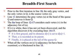 41
Breadth-First SearchBreadth-First Search
 Prior to the first iteration in linePrior to the first iteration in line 1010, the only gray vertex, and, the only gray vertex, and
the only vertex in Q, is the source vertex (s).the only vertex in Q, is the source vertex (s).
 LineLine 1111 determines the gray vertex (u) at the head of the queuedetermines the gray vertex (u) at the head of the queue
Q and removes it from Q.Q and removes it from Q.
 TheThe forfor loop of linesloop of lines 12-1712-17 considers each vertex (v) in theconsiders each vertex (v) in the
adjacency list of (u).adjacency list of (u).
 If (v) is white, then it has not yet been discovered, and theIf (v) is white, then it has not yet been discovered, and the
algorithm discovers it by executing linesalgorithm discovers it by executing lines 14-1714-17..
 It is first grayed, and its distance d[v] is set to d[u]+1.
 Then, u is recorded as its parent.
 Finally, it is placed at the tail of the queue Q.
 When all the vertices on (u’s) adjacency list have beenWhen all the vertices on (u’s) adjacency list have been
examined, u is blackened in lineexamined, u is blackened in line 1818..
 