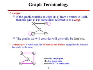 7
 Loops
 If the graph contains an edge (v, v) from a vertex to itself,
then the path v, v is sometimes referred to as a loop.
 The graphs we will consider will generally be loopless.
 A simple path is a path such that all vertices are distinct, except that the first and
last could be the same.
a b
d e
c abedc is a simple path.
cdec is a simple path.
abedce is NOT a simple path.
a b
d e
c
Graph TerminologyGraph Terminology
 