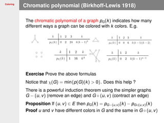 Coloring
Chromatic polynomial (Birkhoff-Lewis 1918)
The chromatic polynomial of a graph pG(k) indicates how many
different ways a graph can be colored with k colors. E.g.
Exercise Prove the above formulas
Notice that χ(G) = min{p(G)(k) > 0}. Does this help ?
There is a powerful induction theorem using the simpler graphs
G − (u, v) (remove an edge) and G ◦ (u, v) (contract an edge)
Proposition If (u, v) ∈ E then pG(k) = pG−(u,v)(k) − pG◦(u,v)(k)
Proof u and v have different colors in G and the same in G ◦ (u, v)
 