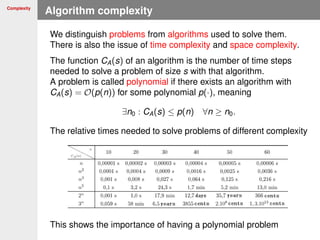 Complexity
Algorithm complexity
We distinguish problems from algorithms used to solve them.
There is also the issue of time complexity and space complexity.
The function CA(s) of an algorithm is the number of time steps
needed to solve a problem of size s with that algorithm.
A problem is called polynomial if there exists an algorithm with
CA(s) = O(p(n)) for some polynomial p(·), meaning
∃n0 : CA(s) ≤ p(n) ∀n ≥ n0.
The relative times needed to solve problems of different complexity
This shows the importance of having a polynomial problem
 
