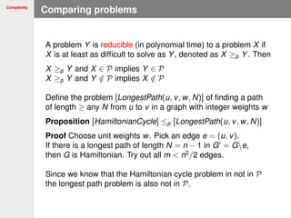 Complexity
Comparing problems
A problem Y is reducible (in polynomial time) to a problem X if
X is at least as difﬁcult to solve as Y, denoted as X ≥p Y. Then
X ≥p Y and X ∈ P implies Y ∈ P
X ≥p Y and Y /∈ P implies X /∈ P
Deﬁne the problem [LongestPath(u, v, w, N)] of ﬁnding a path
of length ≥ any N from u to v in a graph with integer weights w
Proposition [HamiltonianCycle] ≤p [LongestPath(u, v, w, N)]
Proof Choose unit weights w. Pick an edge e = (u, v).
If there is a longest path of length N = n − 1 in G = Ge,
then G is Hamiltonian. Try out all m < n2
/2 edges.
Since we know that the Hamiltonian cycle problem in not in P
the longest path problem is also not in P.
 