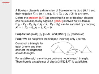 Complexity
A Boolean clause is a disjunction of Boolean terms Xi ∈ {0, 1} and
their negation Xi ∈ {0, 1}, e.g. X1 ∨ X2 ∨ X4 ∨ X7 is a 4-term.
Deﬁne the problem [SAT] as checking if a set of Boolean clauses
can be simultaneously satisﬁed ([3SAT] involves only 3-terms).
E.g. {X2 ∨ X2, X2 ∨ X3 ∨ X4, X1 ∨ X4} can be satisﬁed by choosing
X1 = 1, X2 = 0, X3 = 1, X4 = 0.
Proposition [SAT] ≤p [3SAT] and [3SAT] ≤p [StableSet]
Proof We do not prove the ﬁrst part involving only 3-terms.
Construct a triangle for
each 3-term and then
connect the negations
across triangles
For a stable set, I can choose only one node in each triangle.
Then there is a stable set of size n/3 iff [3SAT] is satisﬁable.
 