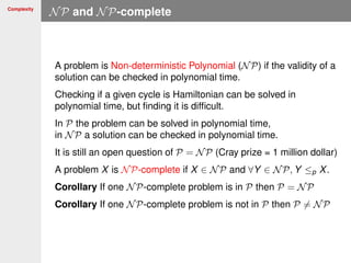 Complexity
NP and NP-complete
A problem is Non-deterministic Polynomial (NP) if the validity of a
solution can be checked in polynomial time.
Checking if a given cycle is Hamiltonian can be solved in
polynomial time, but ﬁnding it is difﬁcult.
In P the problem can be solved in polynomial time,
in NP a solution can be checked in polynomial time.
It is still an open question of P = NP (Cray prize = 1 million dollar)
A problem X is NP-complete if X ∈ NP and ∀Y ∈ NP, Y ≤p X.
Corollary If one NP-complete problem is in P then P = NP
Corollary If one NP-complete problem is not in P then P = NP
 