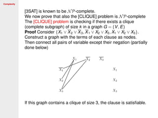 Complexity
[3SAT] is known to be NP-complete.
We now prove that also the [CLIQUE] problem is NP-complete
The [CLIQUE] problem is checking if there exists a clique
(complete subgraph) of size k in a graph G = (V, E)
Proof Consider {X1 ∨ X2 ∨ X3, X1 ∨ X2 ∨ X3, X1 ∨ X2 ∨ X3}.
Construct a graph with the terms of each clause as nodes.
Then connect all pairs of variable except their negation (partially
done below)
If this graph contains a clique of size 3, the clause is satisﬁable.
 