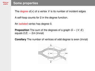 What are
graphs Some properties
The degree d(v) of a vertex V is its number of incident edges
A self-loop counts for 2 in the degree function.
An isolated vertex has degree 0.
Proposition The sum of the degrees of a graph G = (V, E)
equals 2|E| = 2m (trivial)
Corollary The number of vertices of odd degree is even (trivial)
 
