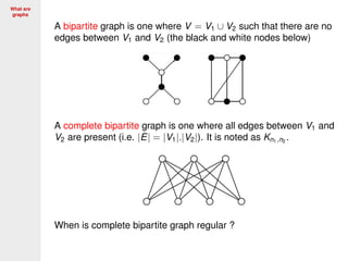 What are
graphs
A bipartite graph is one where V = V1 ∪ V2 such that there are no
edges between V1 and V2 (the black and white nodes below)
A complete bipartite graph is one where all edges between V1 and
V2 are present (i.e. |E| = |V1|.|V2|). It is noted as Kn1,n2
.
When is complete bipartite graph regular ?
 