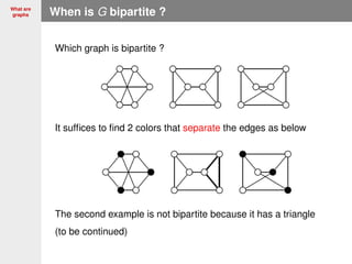 What are
graphs When is G bipartite ?
Which graph is bipartite ?
It sufﬁces to ﬁnd 2 colors that separate the edges as below
The second example is not bipartite because it has a triangle
(to be continued)
 