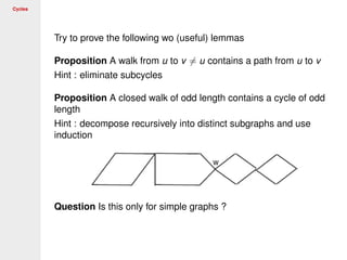 Cycles
Try to prove the following wo (useful) lemmas
Proposition A walk from u to v = u contains a path from u to v
Hint : eliminate subcycles
Proposition A closed walk of odd length contains a cycle of odd
length
Hint : decompose recursively into distinct subgraphs and use
induction
Question Is this only for simple graphs ?
 