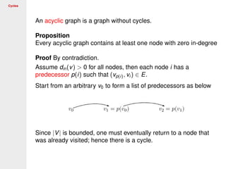 Cycles
An acyclic graph is a graph without cycles.
Proposition
Every acyclic graph contains at least one node with zero in-degree
Proof By contradiction.
Assume din(v) > 0 for all nodes, then each node i has a
predecessor p(i) such that (vp(i), vi ) ∈ E.
Start from an arbitrary v0 to form a list of predecessors as below
Since |V| is bounded, one must eventually return to a node that
was already visited; hence there is a cycle.
 