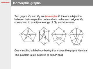Isomorphism
Isomorphic graphs
Two graphs G1 and G2 are isomorphic iff there is a bijection
between their respective nodes which make each edge of G1
correspond to exactly one edge of G2, and vice versa.
One must ﬁnd a label numbering that makes the graphs identical
This problem is still believed to be NP hard
 