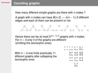 Isomorphism
Counting graphs
How many different simple graphs are there with n nodes ?
A graph with n nodes can have B(n, 2) := n(n − 1)/2 different
edges and each of them can be present or not.
Hence there can be at most 2n(n−1)/2
graphs with n nodes.
For n = 3 only 4 of the graphs are different
(omitting the isomorphic ones)
With n = 4 one ﬁnds eventually 11
different graphs after collapsing the
isomorphic ones
 