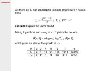 Isomorphism
Let there be Tn non-isomorphic (simple) graphs with n nodes.
Then
Ln :=
2n(n−1)/2
n!
≤ Tn ≤ 2n(n−1)/2
Exercise Explain the lower bound
Taking logarithms and using n! < nn
yields the bounds
B(n, 2) − n log n ≤ log Tn ≤ B(n, 2)
which gives an idea of the growth of Tn
n 2 3 4 5 6 7 8
Tn 2 4 11 34 156 1044 12346
Ln 2 2 3 9 46 417 6658
 