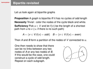 Isomorphism
Bipartite revisited
Let us look again at bipartite graphs
Proposition A graph is bipartite iff it has no cycles of odd length
Necessity Trivial : color the nodes of the cycle black and white.
Sufﬁciency Pick u ∈ V and let f(v) be the length of a shortest
path from u to v (∞ if there is no such path)
A = {v ∈ V|f(v) = odd} B = {v ∈ V|f(v) = even}
Then A and B form a partition of the nodes of V connected to u.
One then needs to show that there
can be no links between any two
nodes of A or any two nodes of B.
If this would be the case, one could
construct a cycle of odd length.
Repeat on each subgraph.
 