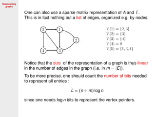 Representing
graphs
One can also use a sparse matrix representation of A and T.
This is in fact nothing but a list of edges, organized e.g. by nodes.
Notice that the size of the representation of a graph is thus linear
in the number of edges in the graph (i.e. in m = |E|).
To be more precise, one should count the number of bits needed
to represent all entries :
L = (n + m) log n
since one needs log n bits to represent the vertex pointers.
 