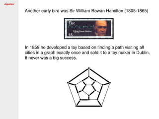Appetizer
Another early bird was Sir William Rowan Hamilton (1805-1865)
In 1859 he developed a toy based on ﬁnding a path visiting all
cities in a graph exactly once and sold it to a toy maker in Dublin.
It never was a big success.
 