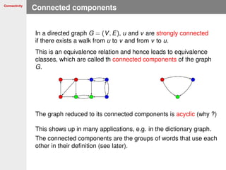 Connectivity
Connected components
In a directed graph G = (V, E), u and v are strongly connected
if there exists a walk from u to v and from v to u.
This is an equivalence relation and hence leads to equivalence
classes, which are called th connected components of the graph
G.
The graph reduced to its connected components is acyclic (why ?)
This shows up in many applications, e.g. in the dictionary graph.
The connected components are the groups of words that use each
other in their deﬁnition (see later).
 