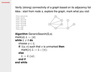 Connectivity
Verify (strong) connectivity of a graph based on its adjacency list
Idea : start from node s, explore the graph, mark what you visit
Algorithm GenericSearch(G,s)
mark(s); L := {s}
while L = ∅ do
choose u ∈ L;
if ∃(u, v) such that v is unmarked then
mark(v); L := L ∪ {v};
else
L := L{u};
end if
end while
 