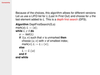 Connectivity
Because of the choices, this algorithm allows for different versions
Let us use a LIFO list for L (Last In First Out) and choose for u the
last element added to L. This is a depth ﬁrst search (DFS).
Algorithm DeptFirstSearch(G,s)
mark(s); L := {s};
while L = ∅ do
u := last(L)
if ∃(u, v) such that v is unmarked then
choose (u, v) with v of smallest index;
mark(v); L := L ∪ {v};
else
L := L{u}
end if
end while
 
