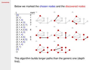 Connectivity
Below we marked the chosen nodes and the discovered nodes
L mark
{2} 2
{2, 1} 1
{2, 1, 4} 4
{2, 1, 4, 3} 3
{2, 1, 4, 3, 7} 7
{2, 1, 4, 3}
{2, 1, 4, 3, 8} 8
{2, 1, 4, 3}
{2, 1, 4}
{2, 1, 4, 6} 6
{2, 1, 4, 6, 5} 5
{2, 1, 4, 6}
{2, 1, 4}
{2, 1}
{2}
{}
This algorithm builds longer paths than the generic one (depth
ﬁrst).
 