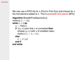 Connectivity
We now use a FIFO list for L (First In First Out) and choose for u
the ﬁrst element added to L. This is a breadth ﬁrst search (BFS).
Algorithm BreadthFirstSearch(G,s)
mark(s); L := {s};
while L = ∅ do
u := ﬁrst(L)
if ∃(u, v) such that v is unmarked then
choose (u, v) with v of smallest index;
mark(v); L := L ∪ {v};
else
L := L{u}
end if
end while
 