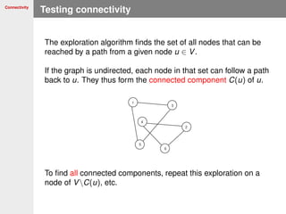 Connectivity
Testing connectivity
The exploration algorithm ﬁnds the set of all nodes that can be
reached by a path from a given node u ∈ V.
If the graph is undirected, each node in that set can follow a path
back to u. They thus form the connected component C(u) of u.
To ﬁnd all connected components, repeat this exploration on a
node of VC(u), etc.
 