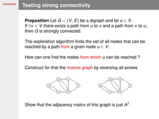 Connectivity
Testing strong connectivity
Proposition Let G = (V, E) be a digraph and let u ∈ V.
If ∀v ∈ V there exists a path from u to v and a path from v to u,
then G is strongly connected.
The exploration algorithm ﬁnds the set of all nodes that can be
reached by a path from a given node u ∈ V.
How can one ﬁnd the nodes from which u can be reached ?
Construct for that the inverse graph by reversing all arrows
Show that the adjacency matrix of this graph is just AT
.
 
