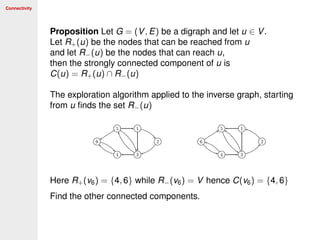 Connectivity
Proposition Let G = (V, E) be a digraph and let u ∈ V.
Let R+(u) be the nodes that can be reached from u
and let R−(u) be the nodes that can reach u,
then the strongly connected component of u is
C(u) = R+(u) ∩ R−(u)
The exploration algorithm applied to the inverse graph, starting
from u ﬁnds the set R−(u)
Here R+(v6) = {4, 6} while R−(v6) = V hence C(v6) = {4, 6}
Find the other connected components.
 