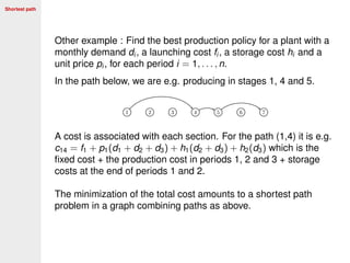 Shortest path
Other example : Find the best production policy for a plant with a
monthly demand di , a launching cost fi , a storage cost hi and a
unit price pi , for each period i = 1, . . . , n.
In the path below, we are e.g. producing in stages 1, 4 and 5.
A cost is associated with each section. For the path (1,4) it is e.g.
c14 = f1 + p1(d1 + d2 + d3) + h1(d2 + d3) + h2(d3) which is the
ﬁxed cost + the production cost in periods 1, 2 and 3 + storage
costs at the end of periods 1 and 2.
The minimization of the total cost amounts to a shortest path
problem in a graph combining paths as above.
 