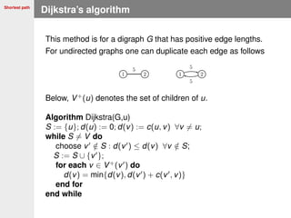 Shortest path
Dijkstra’s algorithm
This method is for a digraph G that has positive edge lengths.
For undirected graphs one can duplicate each edge as follows
Below, V+
(u) denotes the set of children of u.
Algorithm Dijkstra(G,u)
S := {u}; d(u) := 0; d(v) := c(u, v) ∀v = u;
while S = V do
choose v /∈ S : d(v ) ≤ d(v) ∀v /∈ S;
S := S ∪ {v };
for each v ∈ V+
(v ) do
d(v) = min{d(v), d(v ) + c(v , v)}
end for
end while
 