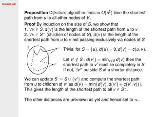 Shortest path
Proposition Dijkstra’s algorithm ﬁnds in O(n2
) time the shortest
path from u to all other nodes of V.
Proof By induction on the size of S, we show that
1. ∀v ∈ S, d(v) is the length of the shortest path from u to v
2. ∀v ∈ S+
(children of nodes of S), d(v) is the length of the
shortest path from u to v not passing exclusively via nodes of S
Trivial for S = {u}, d(u) = 0, d(v) = c(u, v).
Let v /∈ S : d(v ) = minv /∈S d(v) then the
shortest path to v must lie completely in S.
If not, ∃v outside S at a shorter distance.
We can update S := S ∪ {v } and compute the shortest path
from u to children of v as d(v) = min{d(v), d(v ) + c(v , v))}.
This gives the length of the shortest path to all v ∈ S+
.
The other distances are unknown as yet and hence set to ∞.
 