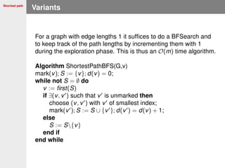 Shortest path
Variants
For a graph with edge lengths 1 it sufﬁces to do a BFSearch and
to keep track of the path lengths by incrementing them with 1
during the exploration phase. This is thus an O(m) time algorithm.
Algorithm ShortestPathBFS(G,v)
mark(v); S := {v}; d(v) = 0;
while not S = ∅ do
v := ﬁrst(S)
if ∃(v, v ) such that v is unmarked then
choose (v, v ) with v of smallest index;
mark(v ); S := S ∪ {v }; d(v ) = d(v) + 1;
else
S := S{v}
end if
end while
 
