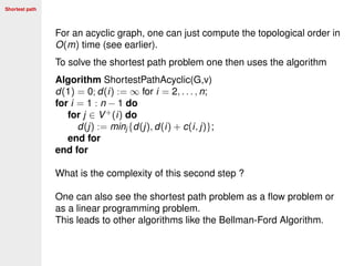 Shortest path
For an acyclic graph, one can just compute the topological order in
O(m) time (see earlier).
To solve the shortest path problem one then uses the algorithm
Algorithm ShortestPathAcyclic(G,v)
d(1) = 0; d(i) := ∞ for i = 2, . . . , n;
for i = 1 : n − 1 do
for j ∈ V+
(i) do
d(j) := minj {d(j), d(i) + c(i, j)};
end for
end for
What is the complexity of this second step ?
One can also see the shortest path problem as a ﬂow problem or
as a linear programming problem.
This leads to other algorithms like the Bellman-Ford Algorithm.
 