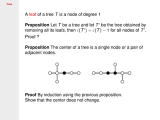 Trees
A leaf of a tree T is a node of degree 1
Proposition Let T be a tree and let T be the tree obtained by
removing all its leafs, then ε(T ) = ε(T) − 1 for all nodes of T .
Proof ?
Proposition The center of a tree is a single node or a pair of
adjacent nodes.
Proof By induction using the previous proposition.
Show that the center does not change.
 
