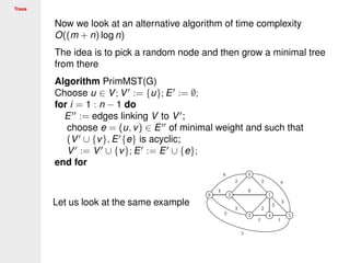 Trees
Now we look at an alternative algorithm of time complexity
O((m + n) log n)
The idea is to pick a random node and then grow a minimal tree
from there
Algorithm PrimMST(G)
Choose u ∈ V; V := {u}; E := ∅;
for i = 1 : n − 1 do
E := edges linking V to V ;
choose e = (u, v) ∈ E of minimal weight and such that
(V ∪ {v}, E {e} is acyclic;
V := V ∪ {v}; E := E ∪ {e};
end for
Let us look at the same example
 