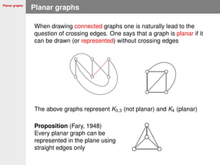 Planar graphs
Planar graphs
When drawing connected graphs one is naturally lead to the
question of crossing edges. One says that a graph is planar if it
can be drawn (or represented) without crossing edges
The above graphs represent K3,3 (not planar) and K4 (planar)
Proposition (Fary, 1948)
Every planar graph can be
represented in the plane using
straight edges only
 