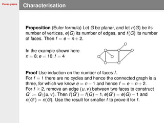 Planar graphs
Characterisation
Proposition (Euler formula) Let G be planar, and let n(G) be its
number of vertices, e(G) its number of edges, and f(G) its number
of faces. Then f = e − n + 2.
In the example shown here
n = 8; e = 10; f = 4
Proof Use induction on the number of faces f.
For f = 1 there are no cycles and hence the connected graph is a
three, for which we know e = n − 1 and hence f = e − n + 2.
For f ≥ 2, remove an edge (u, v) between two faces to construct
G := G(u, v). Then f(G ) = f(G) − 1; e(G ) = e(G) − 1 and
n(G ) = n(G). Use the result for smaller f to prove it for f.
 