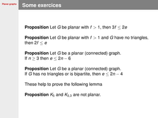 Planar graphs
Some exercices
Proposition Let G be planar with f > 1, then 3f ≤ 2e
Proposition Let G be planar with f > 1 and G have no triangles,
then 2f ≤ e
Proposition Let G be a planar (connected) graph.
If n ≥ 3 then e ≤ 2n − 6
Proposition Let G be a planar (connected) graph.
If G has no triangles or is bipartite, then e ≤ 2n − 4
These help to prove the following lemma
Proposition K5 and K3,3 are not planar.
 