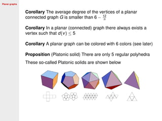 Planar graphs
Corollary The average degree of the vertices of a planar
connected graph G is smaller than 6 − 12
n
Corollary In a planar (connected) graph there always exists a
vertex such that d(v) ≤ 5
Corollary A planar graph can be colored with 6 colors (see later)
Proposition (Platonic solid) There are only 5 regular polyhedra
These so-called Platonic solids are shown below
 