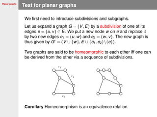 Planar graphs
Test for planar graphs
We ﬁrst need to introduce subdivisions and subgraphs.
Let us expand a graph G = (V, E) by a subdivision of one of its
edges e = (u, v) ∈ E. We put a new node w on e and replace it
by two new edges e1 = (u, w) and e2 = (w, v). The new graph is
thus given by G = (V ∪ {w}, E ∪ {e1, e2}{e}).
Two graphs are said to be homeomorphic to each other iff one can
be derived from the other via a sequence of subdivisions.
Corollary Homeomorphism is an equivalence relation.
 