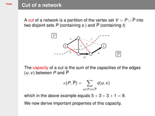 Flows
Cut of a network
A cut of a network is a partition of the vertex set V = P ∪ P into
two disjoint sets P (containing s ) and P (containing t)
The capacity of a cut is the sum of the capacities of the edges
(u, v) between P and P
κ(P, P) =
u∈P;v∈P
c(u, v)
which in the above example equals 5 + 3 + 3 + 1 = 9.
We now derive important properties of this capacity.
 