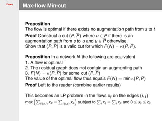 Flows
Max-ﬂow Min-cut
Proposition
The ﬂow is optimal if there exists no augmentation path from s to t
Proof Construct a cut (P, P) where u ∈ P if there is an
augmentation path from s to u and u ∈ P otherwise.
Show that (P, P) is a valid cut for which F(N) = κ(P, P).
Proposition In a network N the following are equivalent
1. A ﬂow is optimal
2. The residual graph does not contain an augmenting path
3. F(N) = κ(P, P) for some cut (P, P)
The value of the optimal ﬂow thus equals F(N) = min κ(P, P)
Proof Left to the reader (combine earlier results)
This becomes an LP problem in the ﬂows xij on the edges (i, j)
max i:(s,i) xsi = i:(i,s) xis subject to i xij = i xji and 0 ≤ xij ≤ cij
 