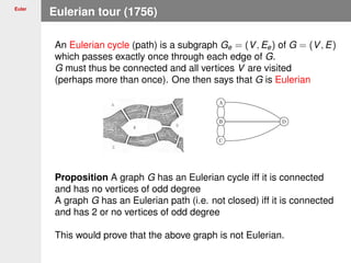 Euler
Eulerian tour (1756)
An Eulerian cycle (path) is a subgraph Ge = (V, Ee) of G = (V, E)
which passes exactly once through each edge of G.
G must thus be connected and all vertices V are visited
(perhaps more than once). One then says that G is Eulerian
Proposition A graph G has an Eulerian cycle iff it is connected
and has no vertices of odd degree
A graph G has an Eulerian path (i.e. not closed) iff it is connected
and has 2 or no vertices of odd degree
This would prove that the above graph is not Eulerian.
 