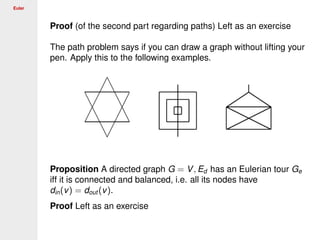 Euler
Proof (of the second part regarding paths) Left as an exercise
The path problem says if you can draw a graph without lifting your
pen. Apply this to the following examples.
Proposition A directed graph G = V, Ed has an Eulerian tour Ge
iff it is connected and balanced, i.e. all its nodes have
din(v) = dout (v).
Proof Left as an exercise
 